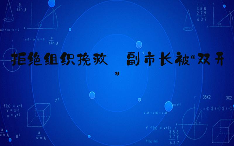 拒绝组织挽救 副市长被“双开”